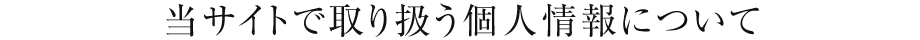 当サイトで取り扱う個人情報について